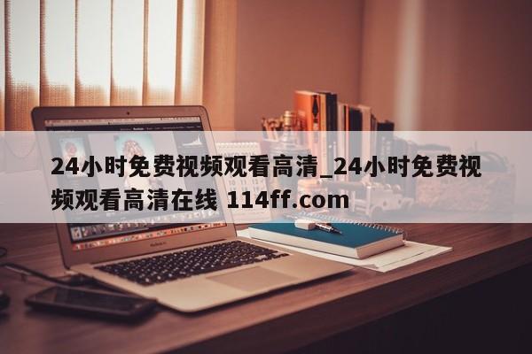 24小时免费视频观看高清_24小时免费视频观看高清在线 114ff.com 