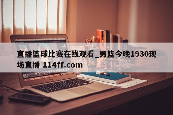 直播篮球比赛在线观看_男篮今晚1930现场直播 114ff.com 