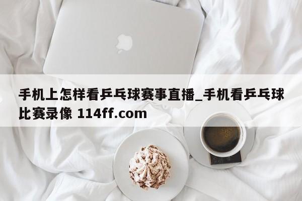 手机上怎样看乒乓球赛事直播_手机看乒乓球比赛录像 114ff.com 