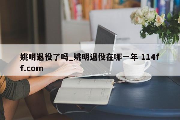 姚明退役了吗_姚明退役在哪一年 114ff.com 