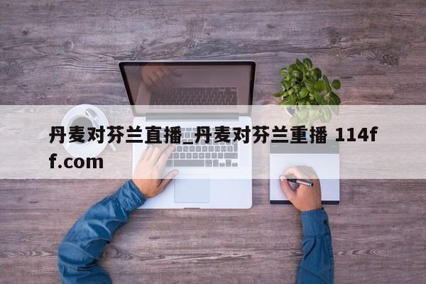 丹麦对芬兰直播_丹麦对芬兰重播 114ff.com 