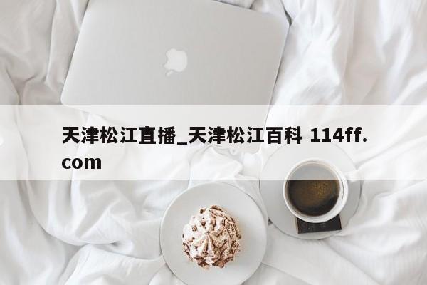 天津松江直播_天津松江百科 114ff.com 