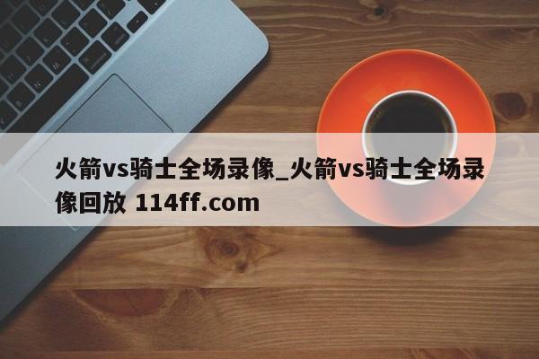 火箭vs骑士全场录像_火箭vs骑士全场录像回放 114ff.com 