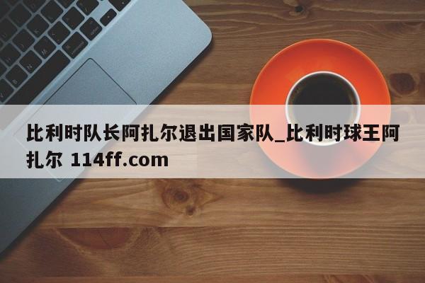 比利时队长阿扎尔退出国家队_比利时球王阿扎尔 114ff.com 