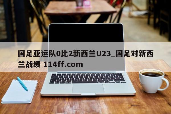国足亚运队0比2新西兰U23_国足对新西兰战绩 114ff.com 