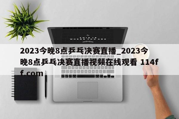 2023今晚8点乒乓决赛直播_2023今晚8点乒乓决赛直播视频在线观看 114ff.com 