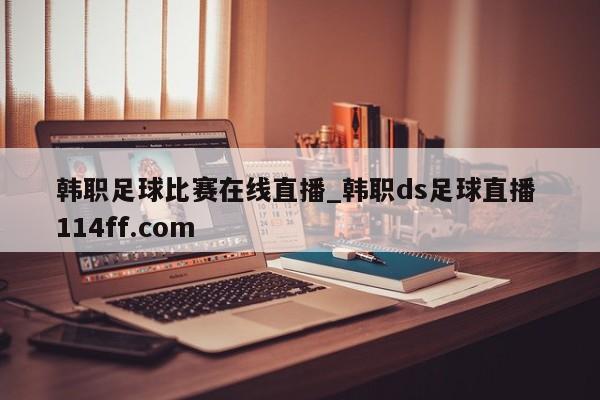 韩职足球比赛在线直播_韩职ds足球直播 114ff.com 