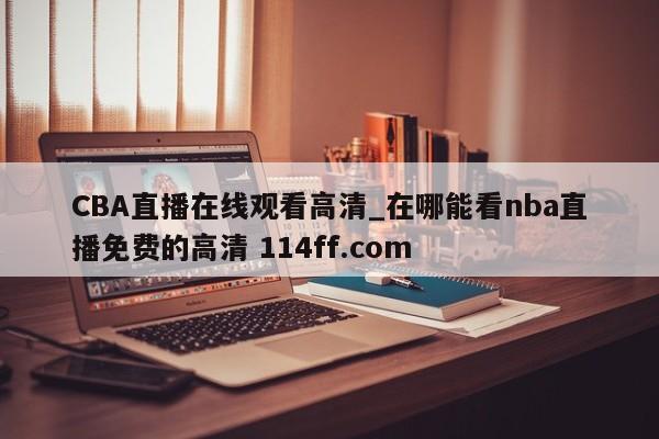 CBA直播在线观看高清_在哪能看nba直播免费的高清 114ff.com 