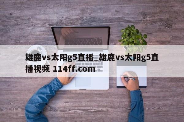 雄鹿vs太阳g5直播_雄鹿vs太阳g5直播视频 114ff.com 