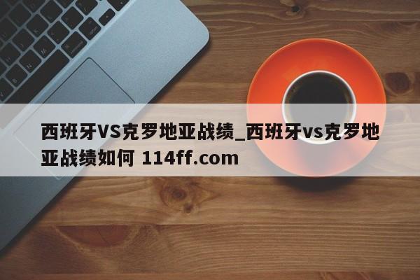 西班牙VS克罗地亚战绩_西班牙vs克罗地亚战绩如何 114ff.com 