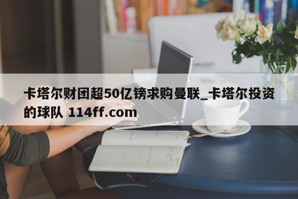 卡塔尔财团超50亿镑求购曼联_卡塔尔投资的球队 114ff.com 