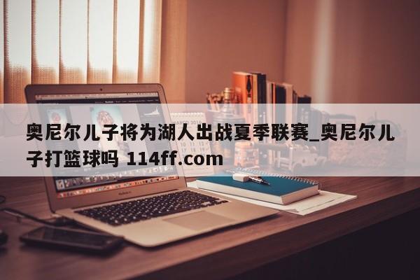 奥尼尔儿子将为湖人出战夏季联赛_奥尼尔儿子打篮球吗 114ff.com 