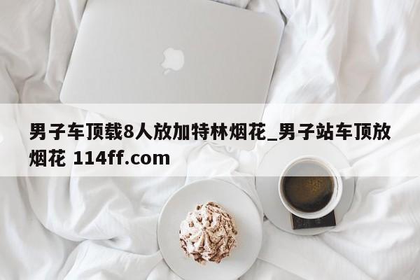 男子车顶载8人放加特林烟花_男子站车顶放烟花 114ff.com 