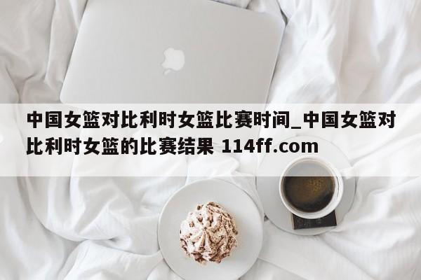 中国女篮对比利时女篮比赛时间_中国女篮对比利时女篮的比赛结果 114ff.com 