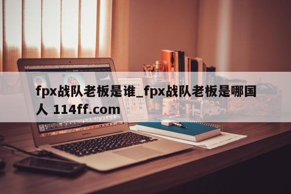 fpx战队老板是谁_fpx战队老板是哪国人 114ff.com 