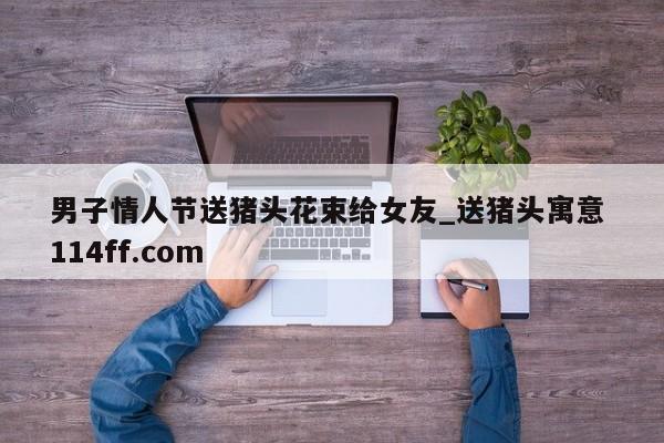 男子情人节送猪头花束给女友_送猪头寓意 114ff.com 