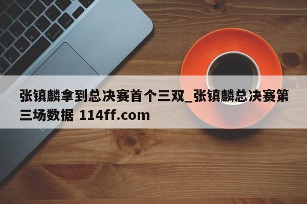 张镇麟拿到总决赛首个三双_张镇麟总决赛第三场数据 114ff.com 