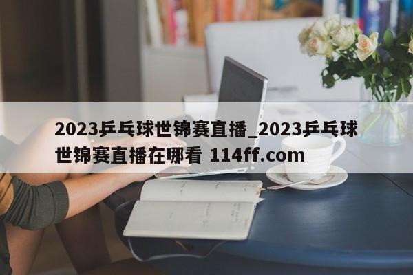 2023乒乓球世锦赛直播_2023乒乓球世锦赛直播在哪看 114ff.com 