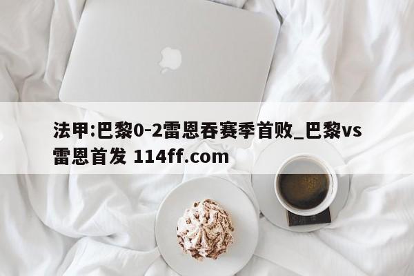 法甲:巴黎0-2雷恩吞赛季首败_巴黎vs雷恩首发 114ff.com 