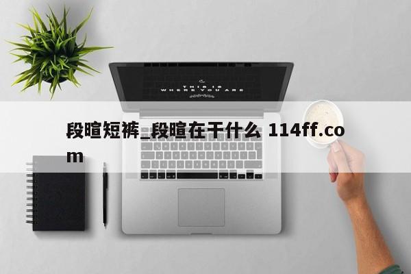 段暄短裤_段暄在干什么 114ff.com 