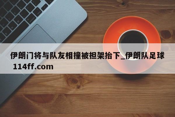 伊朗门将与队友相撞被担架抬下_伊朗队足球 114ff.com 