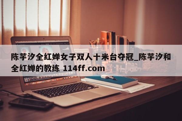 陈芋汐全红婵女子双人十米台夺冠_陈芋汐和全红婵的教练 114ff.com 