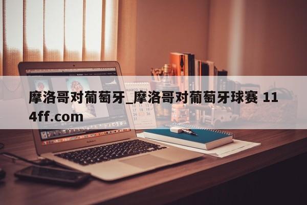 摩洛哥对葡萄牙_摩洛哥对葡萄牙球赛 114ff.com 