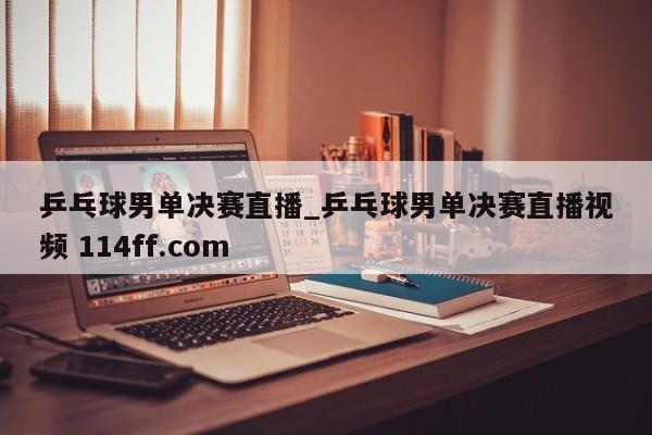 乒乓球男单决赛直播_乒乓球男单决赛直播视频 114ff.com 