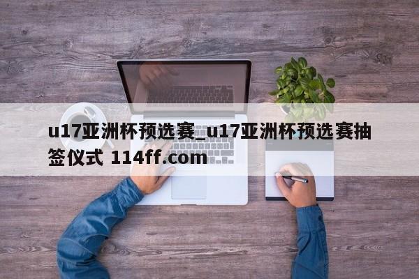 u17亚洲杯预选赛_u17亚洲杯预选赛抽签仪式 114ff.com 