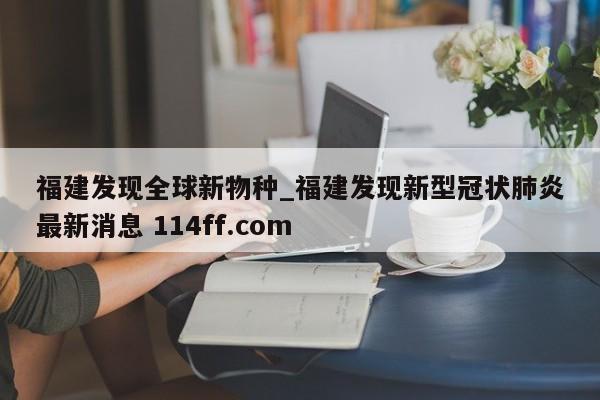 福建发现全球新物种_福建发现新型冠状肺炎最新消息 114ff.com 
