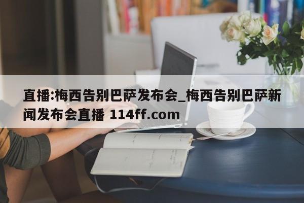 直播:梅西告别巴萨发布会_梅西告别巴萨新闻发布会直播 114ff.com 