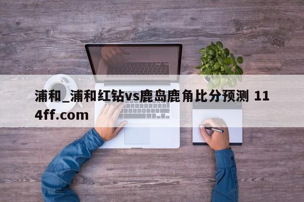 浦和_浦和红钻vs鹿岛鹿角比分预测 114ff.com 