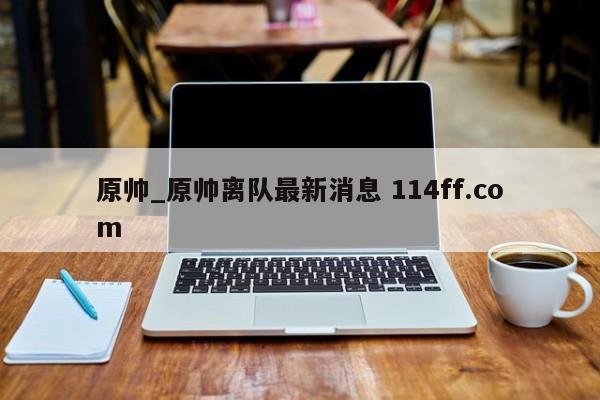 原帅_原帅离队最新消息 114ff.com 