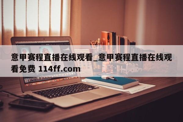 意甲赛程直播在线观看_意甲赛程直播在线观看免费 114ff.com 