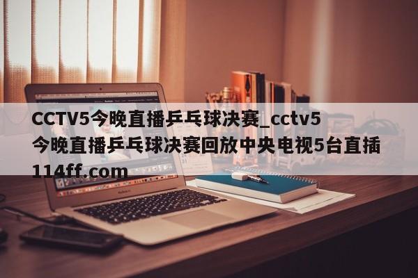 CCTV5今晚直播乒乓球决赛_cctv5今晚直播乒乓球决赛回放中央电视5台直插 114ff.com 