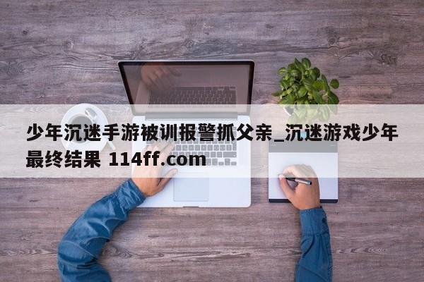 少年沉迷手游被训报警抓父亲_沉迷游戏少年最终结果 114ff.com 