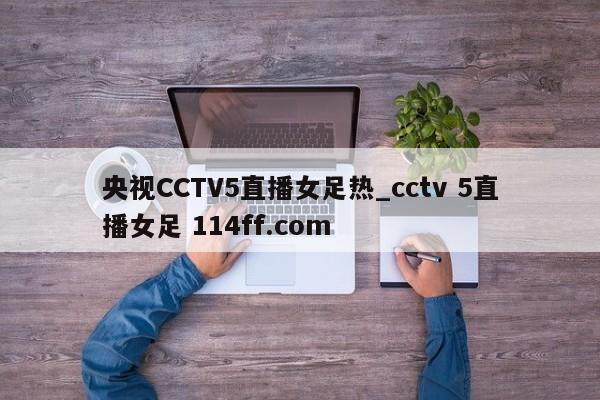 央视CCTV5直播女足热_cctv 5直播女足 114ff.com 