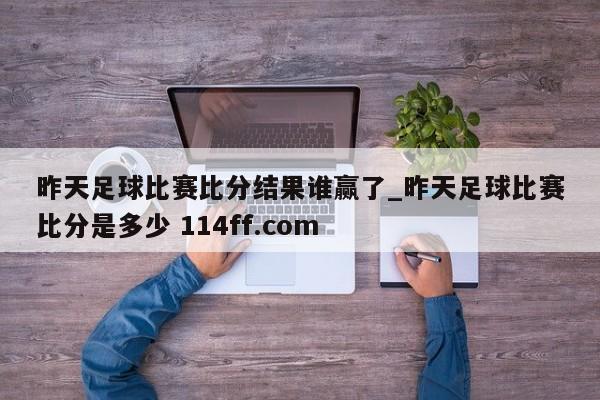 昨天足球比赛比分结果谁赢了_昨天足球比赛比分是多少 114ff.com 