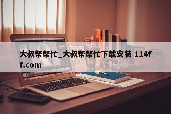 大叔帮帮忙_大叔帮帮忙下载安装 114ff.com 