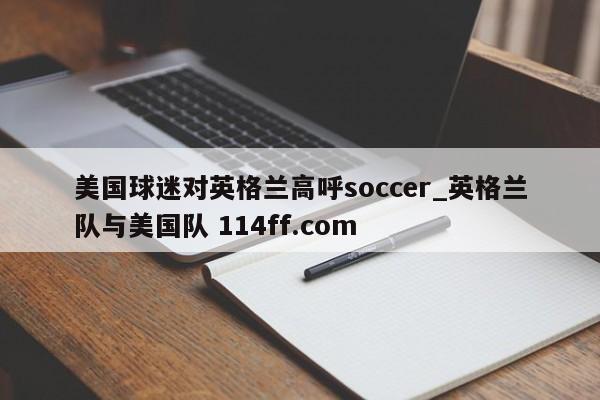 美国球迷对英格兰高呼soccer_英格兰队与美国队 114ff.com 