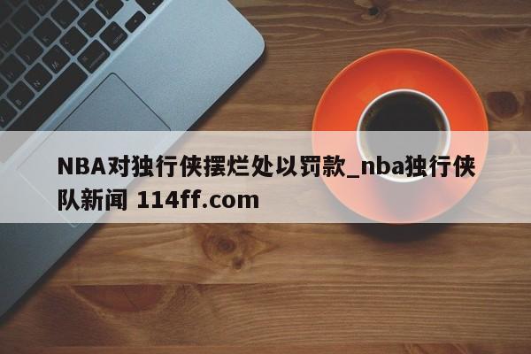 NBA对独行侠摆烂处以罚款_nba独行侠队新闻 114ff.com 