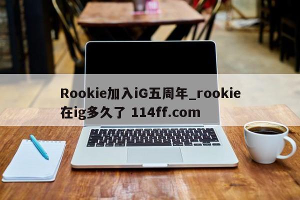Rookie加入iG五周年_rookie在ig多久了 114ff.com 