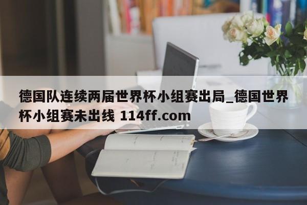 德国队连续两届世界杯小组赛出局_德国世界杯小组赛未出线 114ff.com 