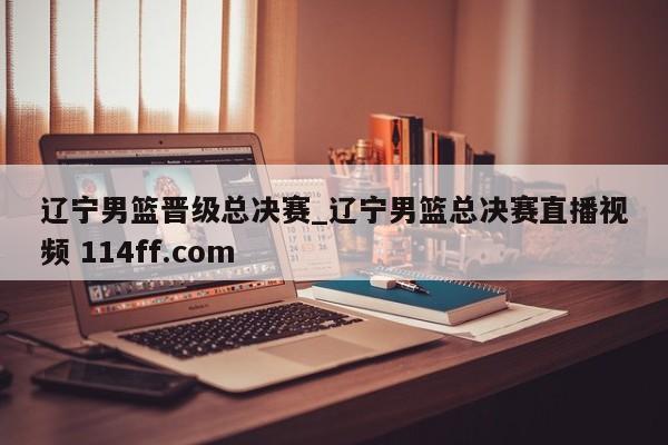 辽宁男篮晋级总决赛_辽宁男篮总决赛直播视频 114ff.com 