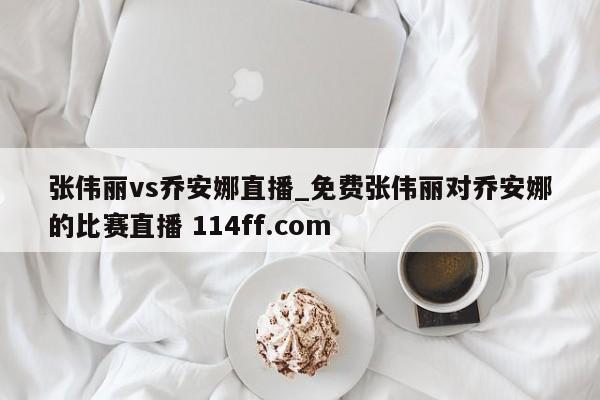 张伟丽vs乔安娜直播_免费张伟丽对乔安娜的比赛直播 114ff.com 