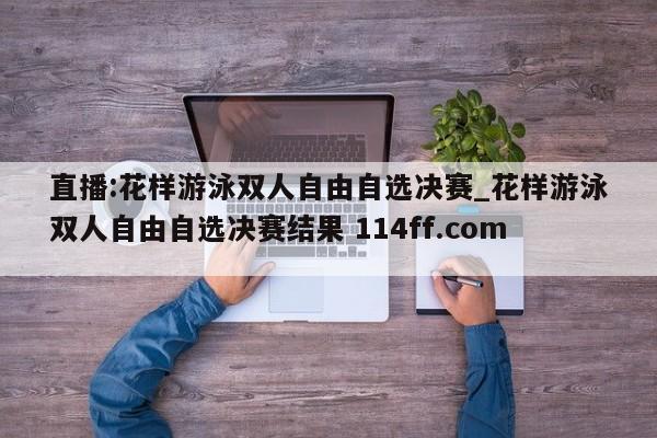 直播:花样游泳双人自由自选决赛_花样游泳双人自由自选决赛结果 114ff.com 