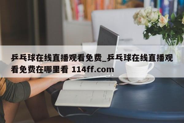 乒乓球在线直播观看免费_乒乓球在线直播观看免费在哪里看 114ff.com 