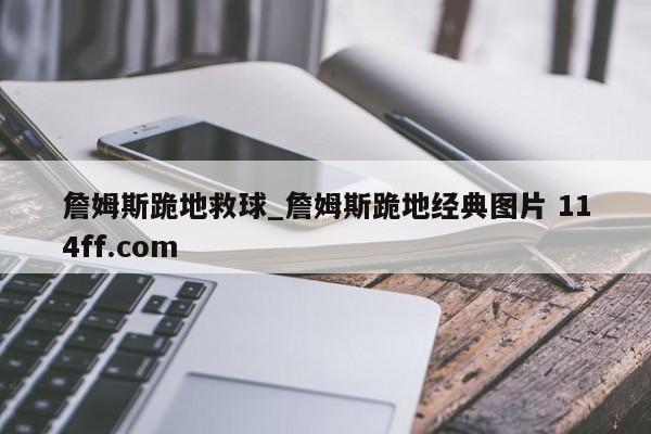 詹姆斯跪地救球_詹姆斯跪地经典图片 114ff.com 