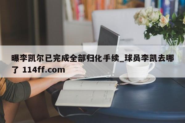 曝李凯尔已完成全部归化手续_球员李凯去哪了 114ff.com 