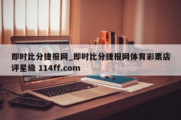即时比分捷报网_即时比分捷报网体育彩票店评星级 114ff.com 